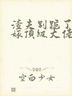 渣夫别跪了夫人嫁顶级大佬了免费阅读