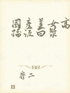 国产美女高潮抽搐流白浆