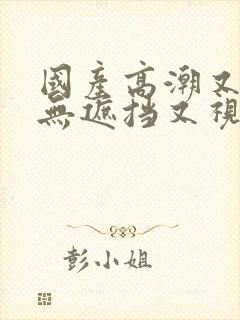 国产高潮又爽又无遮挡又视频