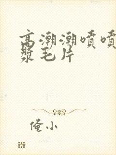 高潮潮喷喷水白浆毛片