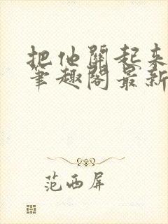 把他关起来耳朵笔趣阁最新章节