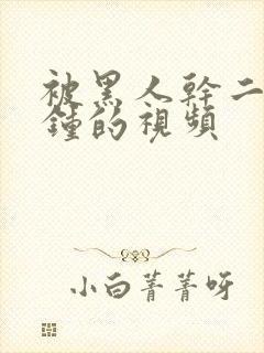 被黑人干二十分钟的视频