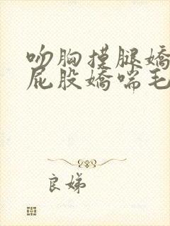 吻胸摸腿娇喘揉屁股娇喘毛片