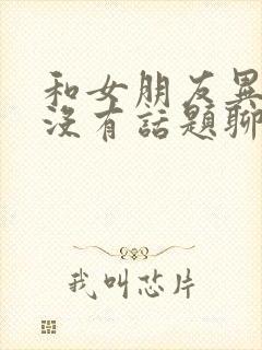 和女朋友异地恋没有话题聊怎么办