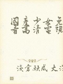 国产少女免费观看高清电视剧大全少