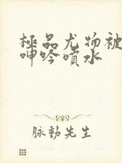 极品尤物被啪到呻吟喷水