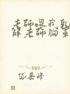 老师喂我乳,我解老师胸罩