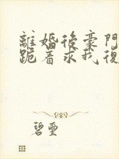 离婚后豪门前夫跪着求我复婚