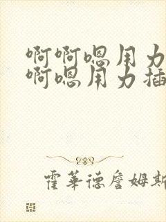 啊啊嗯用力插啊啊嗯用力插啊啊嗯用力插