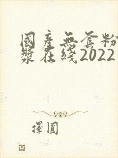 国产无套粉嫩白浆在线2022年
