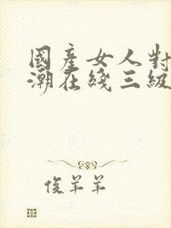 国产女人对白高潮在线三级