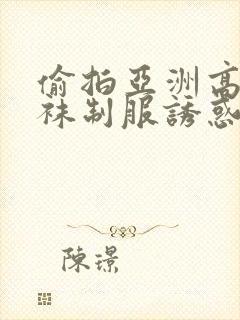 偷拍亚洲高潮丝袜制服诱惑