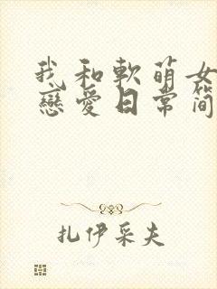 我和软萌女友的恋爱日常简介