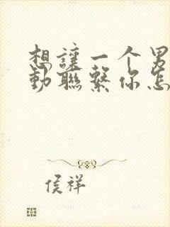 想让一个男人主动联系你怎么做