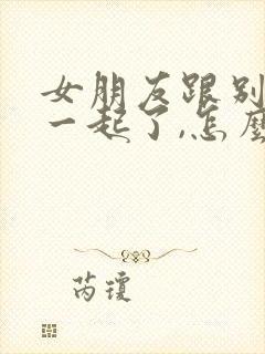 女朋友跟别人在一起了,怎么挽回