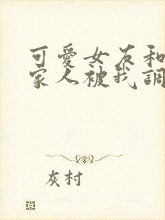 可爱女友和她的家人被我调教