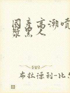 国产高潮喷水白浆黑人