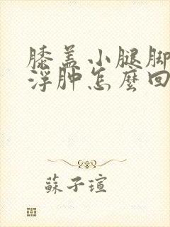 膝盖小腿脚肿胀浮肿怎么回事