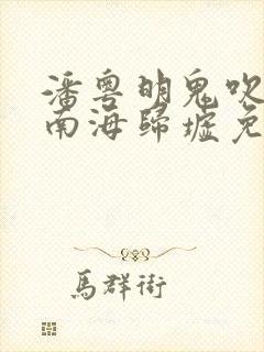 潘粤明鬼吹灯之南海归墟免费观看