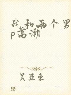 我和两个男人3p高潮