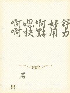 啊嗯啊好舒服嗯啊快点用力插嗯嗯