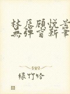 林辰顾悦兮正版无弹窗新笔趣阁