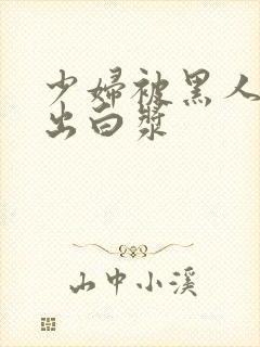 少妇被黑人到喷出白浆