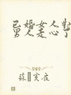 已婚女人对已婚男人走心了的表现