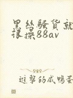 黑丝骚货就得很很操88av