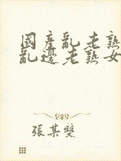 国产乱老熟视频乱边老熟女1