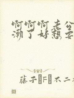 啊啊啊老公我高潮了好想要