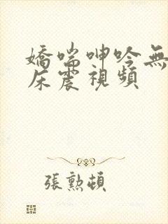 娇喘呻吟无遮挡床震视频