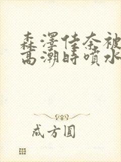 森泽佳奈被c到高潮时喷水