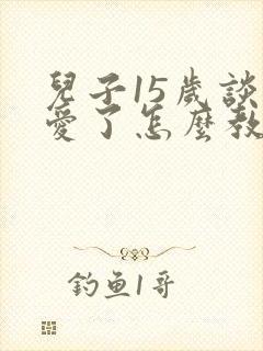 儿子15岁谈恋爱了怎么教育