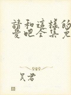 请和这样的我恋爱吧全集免费观看