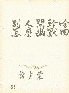 别人问干啥呢该怎么幽默回复