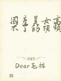 国产美女高潮受不了的视频