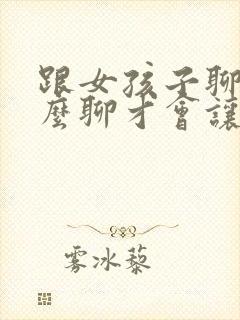 跟女孩子聊天怎么聊才会让人喜欢