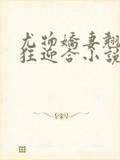 尤物娇妻翘臀疯狂迎合小说