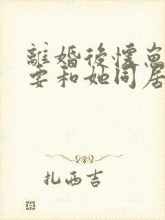 离婚后怀崽前夫要和她同居