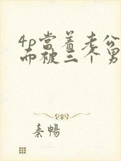 4p当着老公的面被三个男人操射了封面