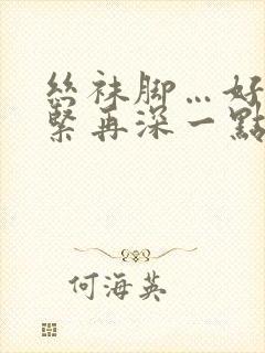 丝袜脚…好爽好紧再深一点