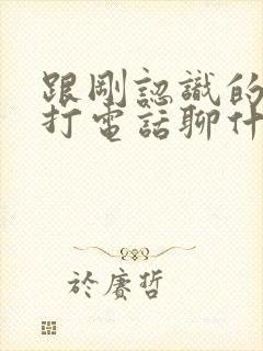 跟刚认识的女生打电话聊什么