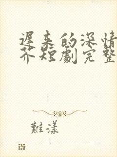 迟来的深情如草芥短剧完整版