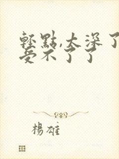 轻点,太深了,受不了了