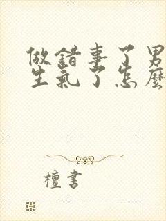 做错事了男朋友生气了怎么哄他开心