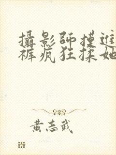 摄影师摸进她内裤疯狂揉她