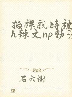 拍裸戏时被c了h辣文np动漫