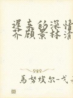 迟来的深情如草芥顾景林清雪