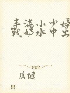 丰满小少妇性大战奶水中出欧美